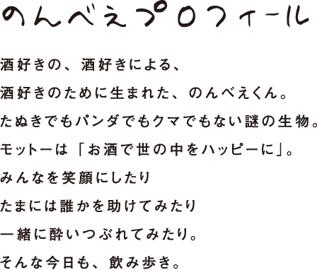 のんべえプロフィール 酒好きの、酒好きによる、酒好きのために生まれた、のんべえくん。たぬきでもパンダでもクマでもない謎の生物。モットーは「お酒で世の中をハッピーに」。みんなを笑顔にしたりたまには誰かを助けてみたり一緒に酔いつぶれてみたり。そんな今日も、飲み歩き。