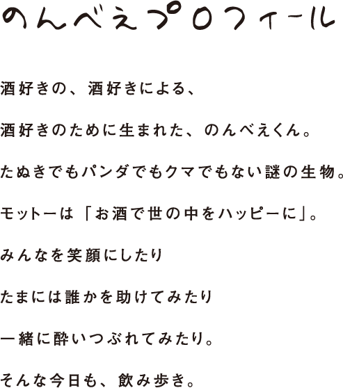 のんべえプロフィール 酒好きの、酒好きによる、酒好きのために生まれた、のんべえくん。たぬきでもパンダでもクマでもない謎の生物。モットーは「お酒で世の中をハッピーに」。みんなを笑顔にしたりたまには誰かを助けてみたり一緒に酔いつぶれてみたり。そんな今日も、飲み歩き。